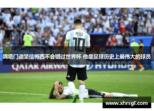 奥塔门迪坚信梅西不会错过世界杯 他是足球历史上最伟大的球员